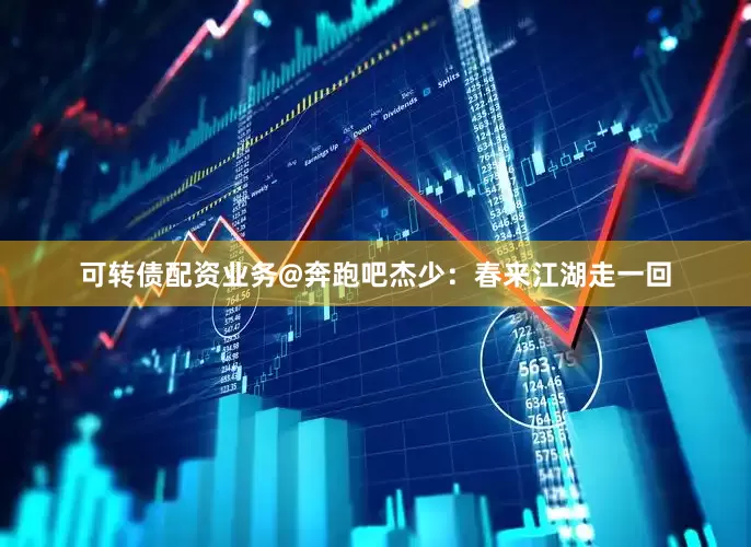 可转债配资业务@奔跑吧杰少：春来江湖走一回